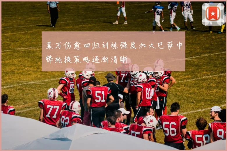 莱万伤愈回归训练强度加大巴萨中锋轮换策略逐渐清晰